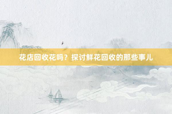 花店回收花吗？探讨鲜花回收的那些事儿