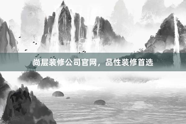 尚层装修公司官网,品性装修首选